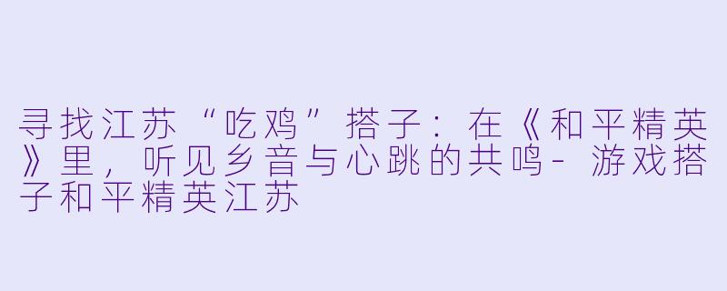 寻找江苏“吃鸡”搭子：在《和平精英》里，听见乡音与心跳的共鸣-游戏搭子和平精英江苏