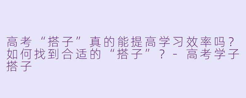 高考“搭子”真的能提高学习效率吗？如何找到合适的“搭子”？-高考学子搭子