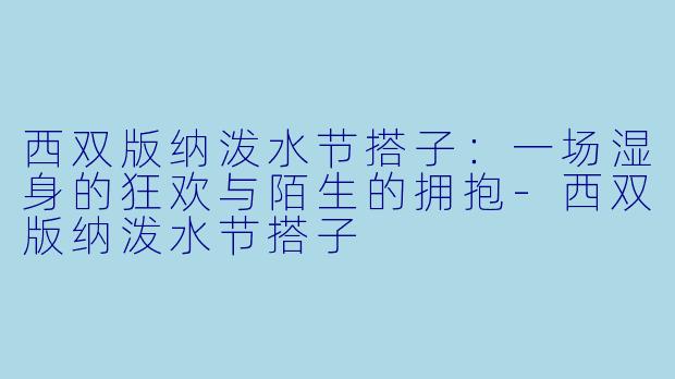 西双版纳泼水节搭子：一场湿身的狂欢与陌生的拥抱-西双版纳泼水节搭子