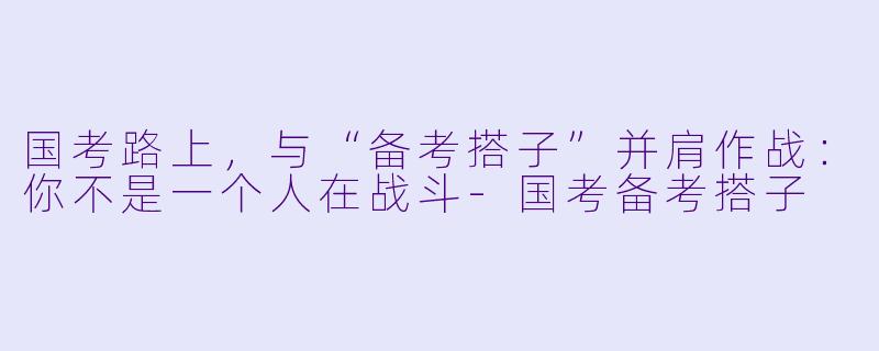 国考路上，与“备考搭子”并肩作战：你不是一个人在战斗-国考备考搭子