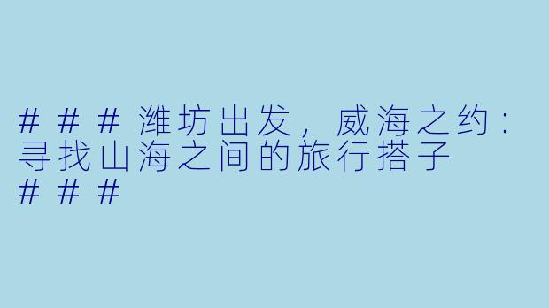 ###潍坊出发，威海之约：寻找山海之间的旅行搭子

###