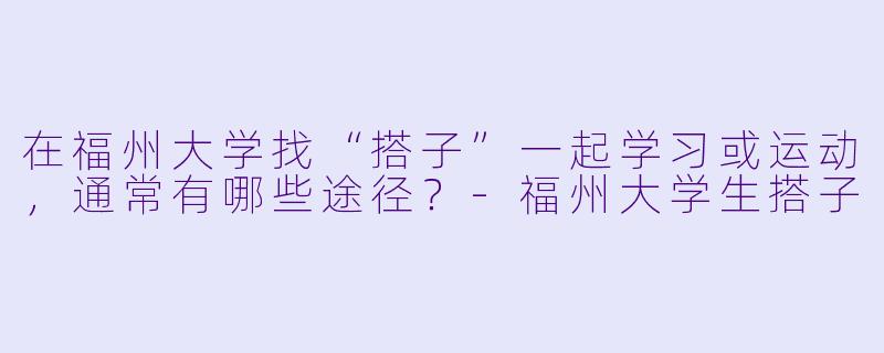 在福州大学找“搭子”一起学习或运动，通常有哪些途径？-福州大学生搭子