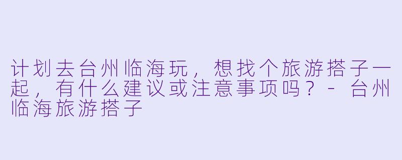 计划去台州临海玩，想找个旅游搭子一起，有什么建议或注意事项吗？-台州临海旅游搭子