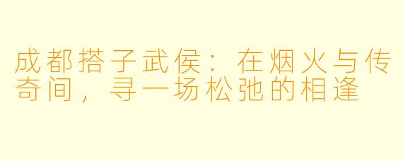 成都搭子武侯：在烟火与传奇间，寻一场松弛的相逢