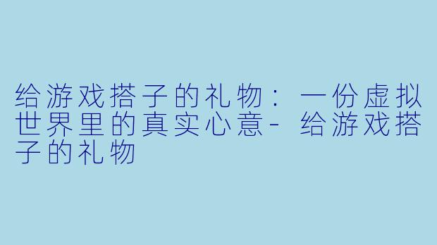 给游戏搭子的礼物：一份虚拟世界里的真实心意