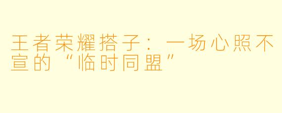 王者荣耀搭子：一场心照不宣的“临时同盟”