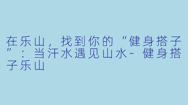 在乐山，找到你的“健身搭子”：当汗水遇见山水-健身搭子乐山