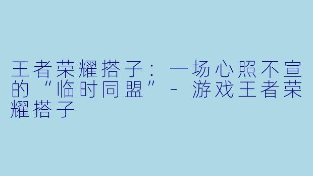 王者荣耀搭子：一场心照不宣的“临时同盟”-游戏王者荣耀搭子