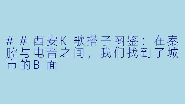 ##西安K歌搭子图鉴：在秦腔与电音之间，我们找到了城市的B面