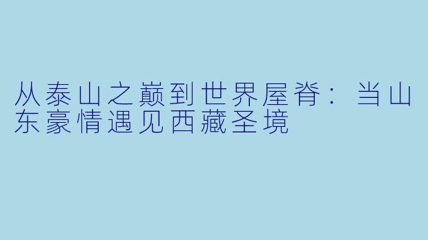 从泰山之巅到世界屋脊：当山东豪情遇见西藏圣境