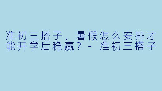 准初三搭子,暑假怎么安排才能开学后稳赢?-准初三搭子