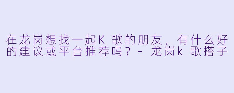 在龙岗想找一起K歌的朋友，有什么好的建议或平台推荐吗？-龙岗k歌搭子