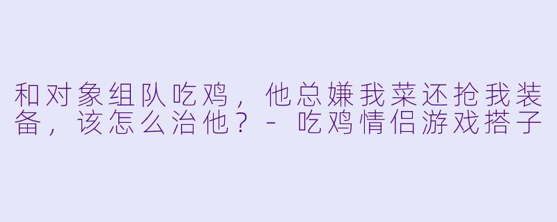 和对象组队吃鸡，他总嫌我菜还抢我装备，该怎么治他？-吃鸡情侣游戏搭子