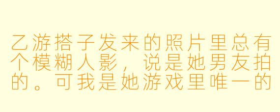 乙游搭子发来的照片里总有个模糊人影，说是她男友拍的。可我是她游戏里唯一的CP，她哪来的男友？更怪的是，那张脸越看越像我镜子里的倒影。