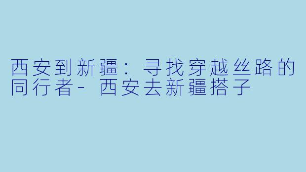西安到新疆:寻找穿越丝路的同行者-西安去新疆搭子