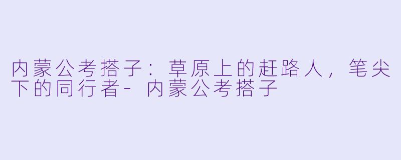 内蒙公考搭子:草原上的赶路人,笔尖下的同行者-内蒙公考搭子