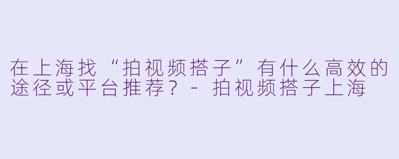 在上海找“拍视频搭子”有什么高效的途径或平台推荐？