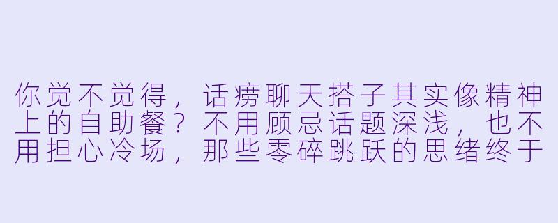 你觉不觉得，话痨聊天搭子其实像精神上的自助餐？不用顾忌话题深浅，也不用担心冷场，那些零碎跳跃的思绪终于有地方安放了。-话痨聊天搭子