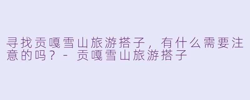 寻找贡嘎雪山旅游搭子，有什么需要注意的吗？-贡嘎雪山旅游搭子