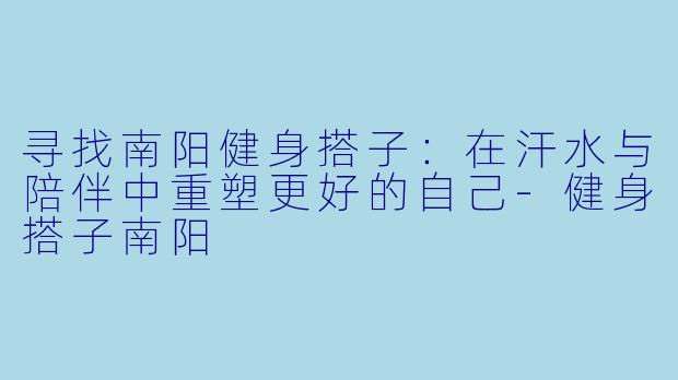 寻找南阳健身搭子：在汗水与陪伴中重塑更好的自己-健身搭子南阳