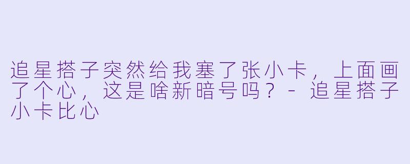 追星搭子突然给我塞了张小卡，上面画了个心，这是啥新暗号吗？