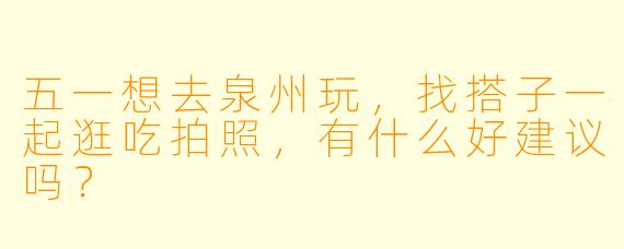 五一想去泉州玩，找搭子一起逛吃拍照，有什么好建议吗？