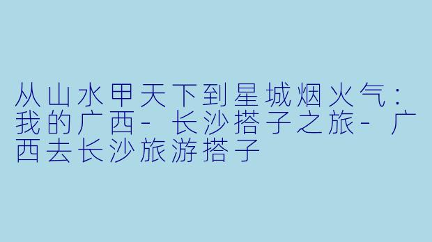 从山水甲天下到星城烟火气：我的广西-长沙搭子之旅-广西去长沙旅游搭子
