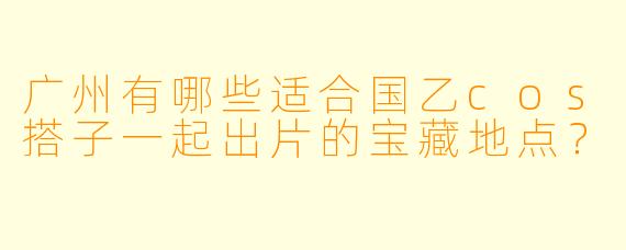 广州有哪些适合国乙cos搭子一起出片的宝藏地点？