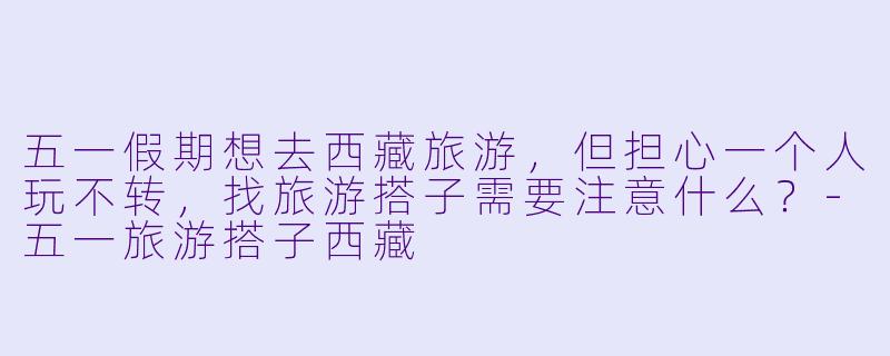 五一假期想去西藏旅游，但担心一个人玩不转，找旅游搭子需要注意什么？