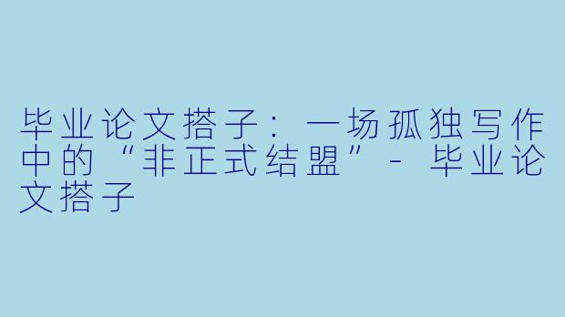 毕业论文搭子:一场孤独写作中的“非正式结盟”-毕业论文搭子