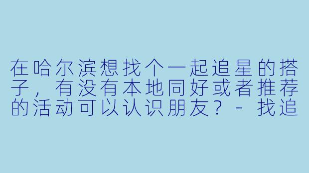 在哈尔滨想找个一起追星的搭子，有没有本地同好或者推荐的活动可以认识朋友？