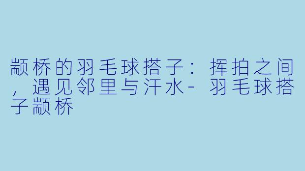 颛桥的羽毛球搭子：挥拍之间，遇见邻里与汗水-羽毛球搭子颛桥