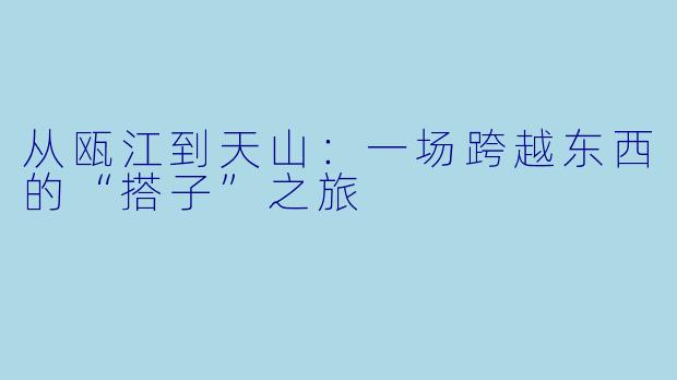 从瓯江到天山:一场跨越东西的“搭子”之旅