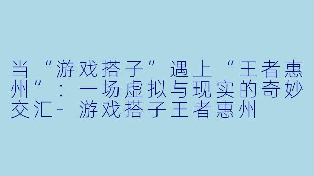 当“游戏搭子”遇上“王者惠州”：一场虚拟与现实的奇妙交汇