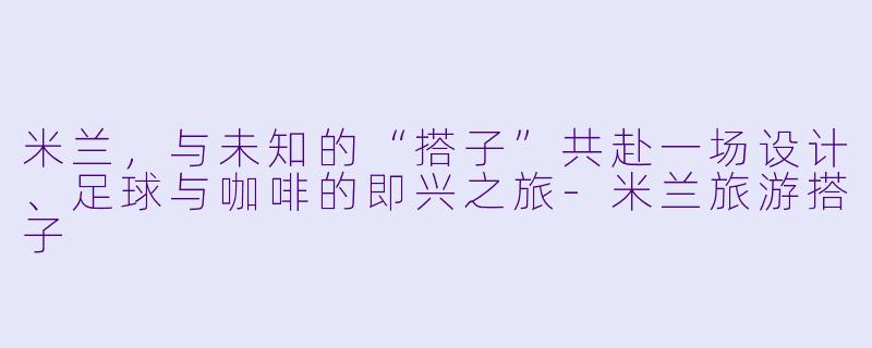 米兰,与未知的“搭子”共赴一场设计、足球与咖啡的即兴之旅-米兰旅游搭子