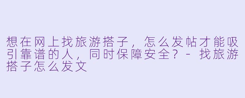 想在网上找旅游搭子,怎么发帖才能吸引靠谱的人,同时保障安全?-找旅游搭子怎么发文