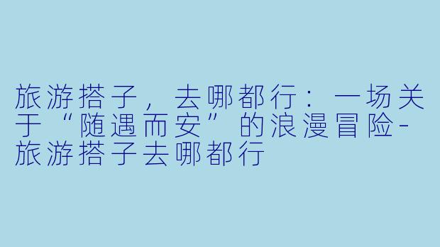 旅游搭子，去哪都行：一场关于“随遇而安”的浪漫冒险-旅游搭子去哪都行