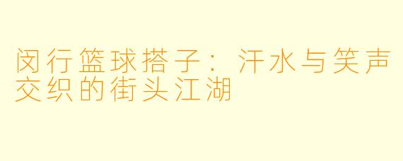 闵行篮球搭子：汗水与笑声交织的街头江湖
