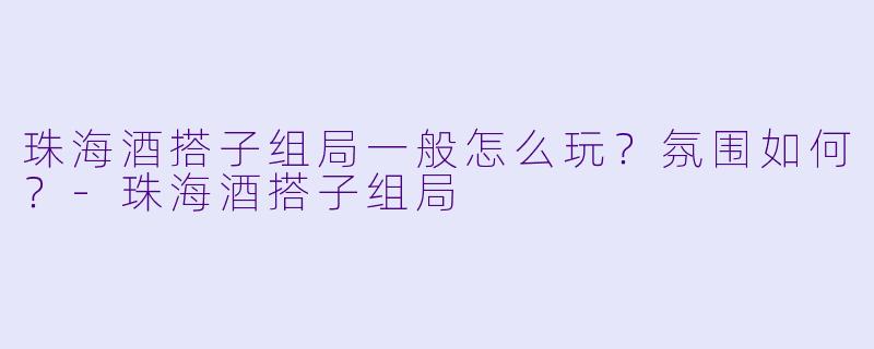 珠海酒搭子组局一般怎么玩？氛围如何？