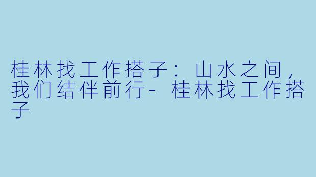 桂林找工作搭子：山水之间，我们结伴前行-桂林找工作搭子