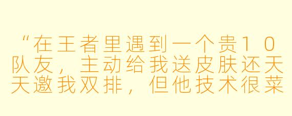 “在王者里遇到一个贵10队友，主动给我送皮肤还天天邀我双排，但他技术很菜总是连跪，该继续当搭子吗？”