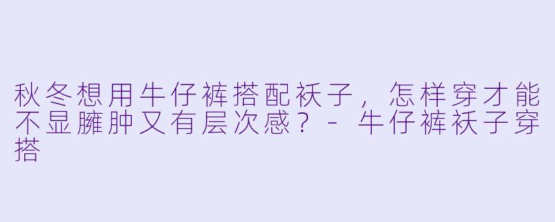 秋冬想用牛仔裤搭配袄子，怎样穿才能不显臃肿又有层次感？