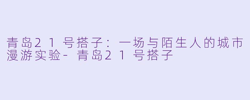 青岛21号搭子：一场与陌生人的城市漫游实验-青岛21号搭子