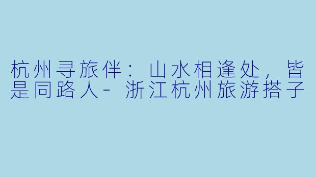 杭州寻旅伴：山水相逢处，皆是同路人-浙江杭州旅游搭子
