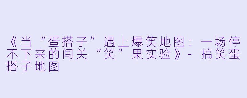 《当“蛋搭子”遇上爆笑地图：一场停不下来的闯关“笑”果实验》-搞笑蛋搭子地图