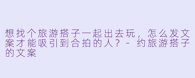 想找个旅游搭子一起出去玩,怎么发文案才能吸引到合拍的人?-约旅游搭子的文案