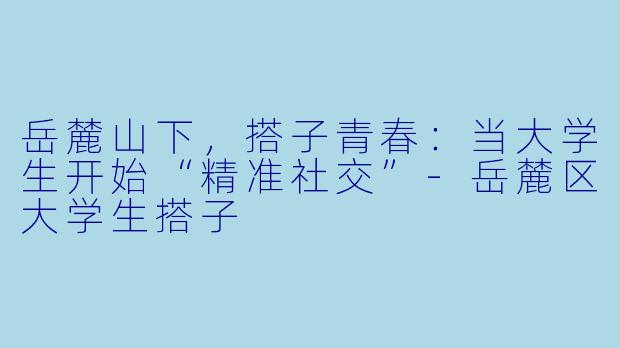 岳麓山下，搭子青春：当大学生开始“精准社交”-岳麓区大学生搭子