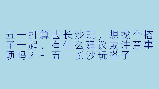 五一打算去长沙玩，想找个搭子一起，有什么建议或注意事项吗？-五一长沙玩搭子