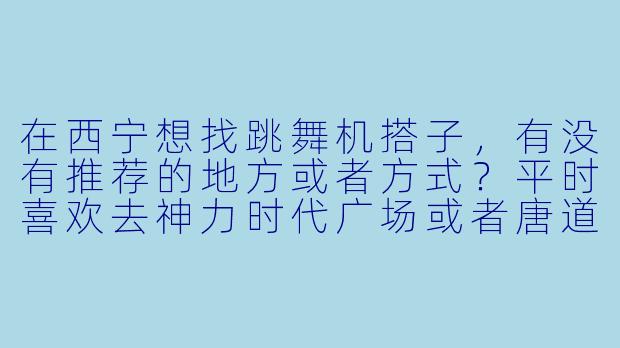 在西宁想找跳舞机搭子，有没有推荐的地方或者方式？平时喜欢去神力时代广场或者唐道637的电玩城，但一个人玩总觉得少点氛围，想找能一起练舞、交流技巧的伙伴！