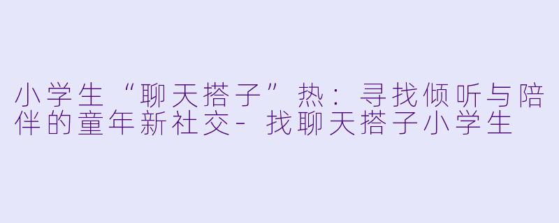小学生“聊天搭子”热：寻找倾听与陪伴的童年新社交